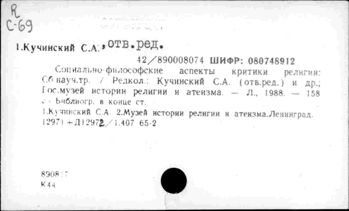 ﻿fl
С-69	■' т... ■
I.Кучинский С.А. * О'гВ»реД.
42/890008074 ШИФР: 080748912
Социально философские аспекты критики религии: Сбнауч.тр. / Редкол.: Кучинский С.А. (отв.ред.) и др.; Гос.музей истории религии и атеизма. — Л, 1988. — 158 v - Библиогр. в конце ст.
1.Кучинский С.А 2.Музей истории религии и атеизма.Ленинград 12971 4-Д)297^/1.407 65-2
8908:7
К44